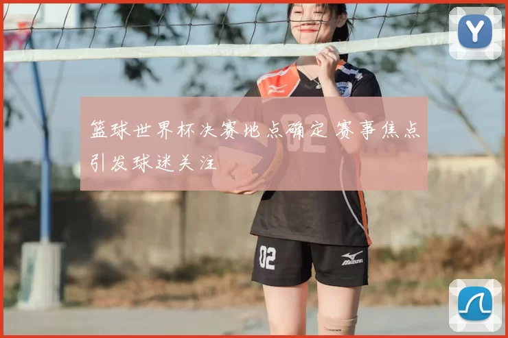 篮球世界杯决赛地点确定 赛事焦点引发球迷关注