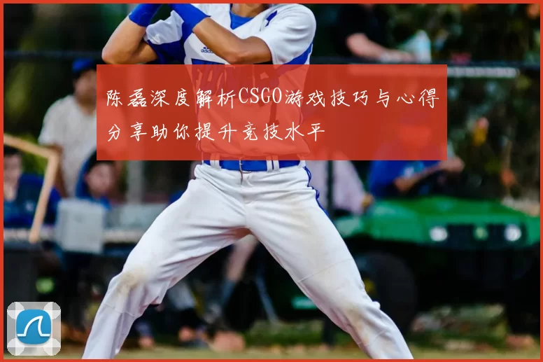 陈磊深度解析CSGO游戏技巧与心得分享助你提升竞技水平