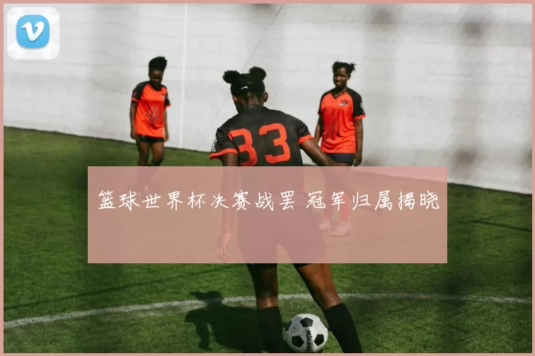 篮球世界杯决赛战罢 冠军归属揭晓